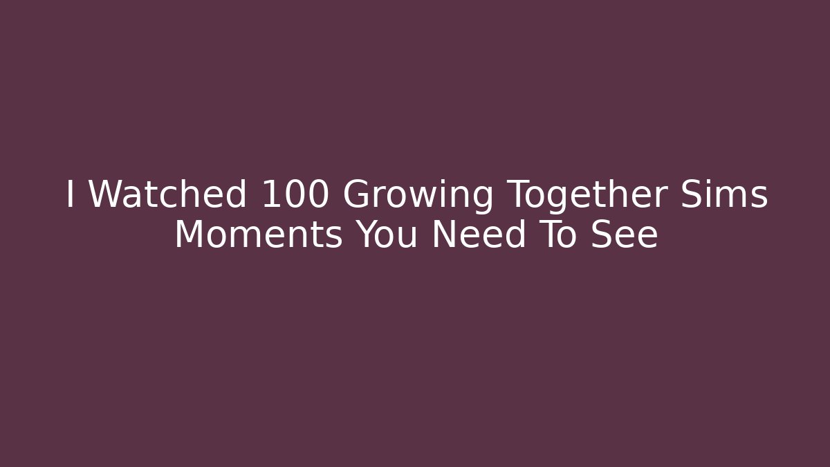 I Watched 100 Growing Together Sims Moments You Need To See