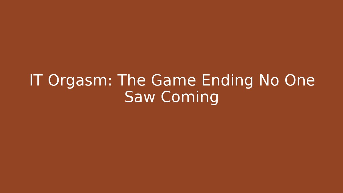 IT Orgasm: The Game Ending No One Saw Coming