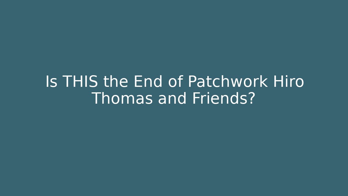 Is THIS the End of Patchwork Hiro Thomas and Friends?