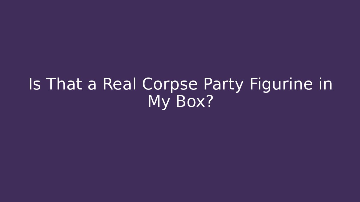 Is That a Real Corpse Party Figurine in My Box?