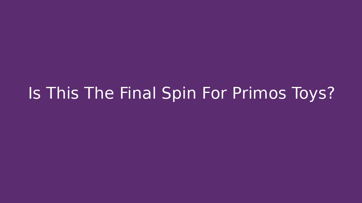 Is This The Final Spin For Primos Toys?