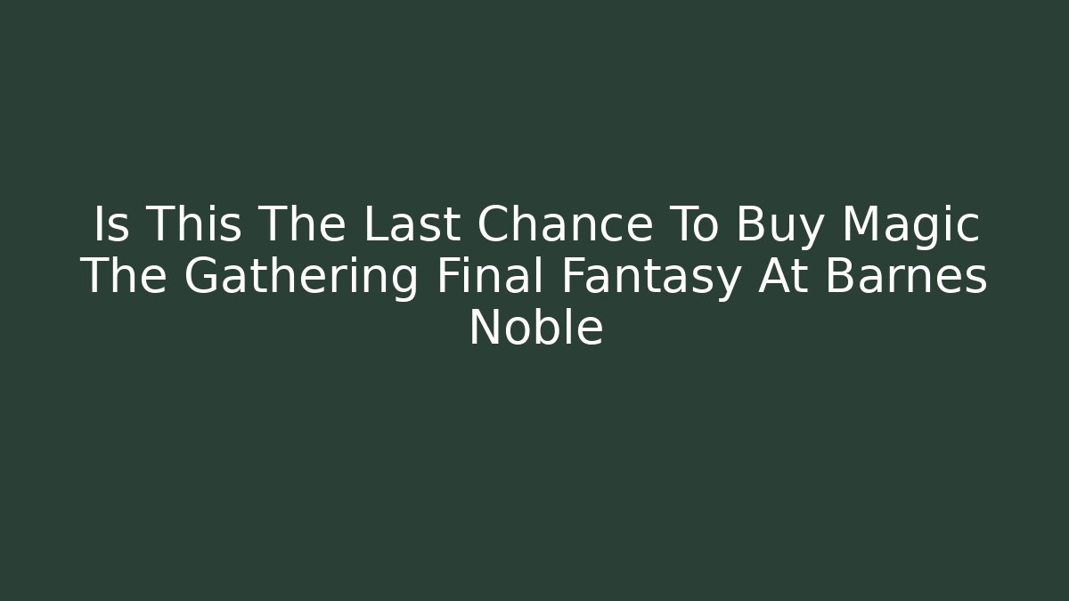 Is This The Last Chance To Buy Magic The Gathering Final Fantasy At Barnes Noble