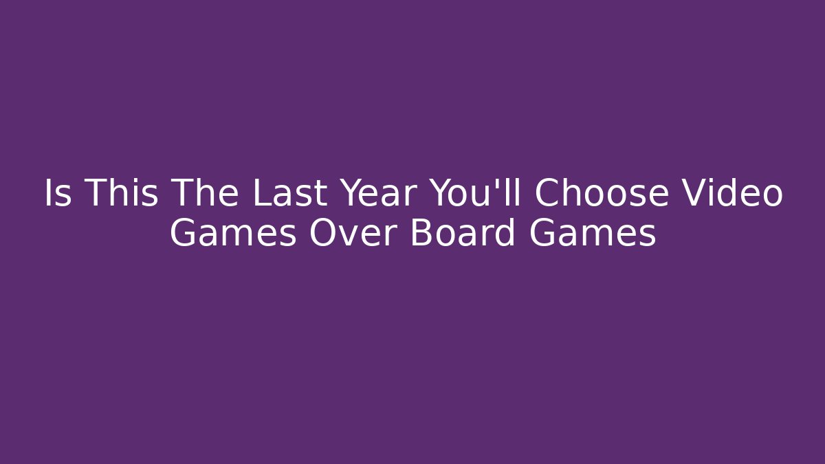 Is This The Last Year You’ll Choose Video Games Over Board Games