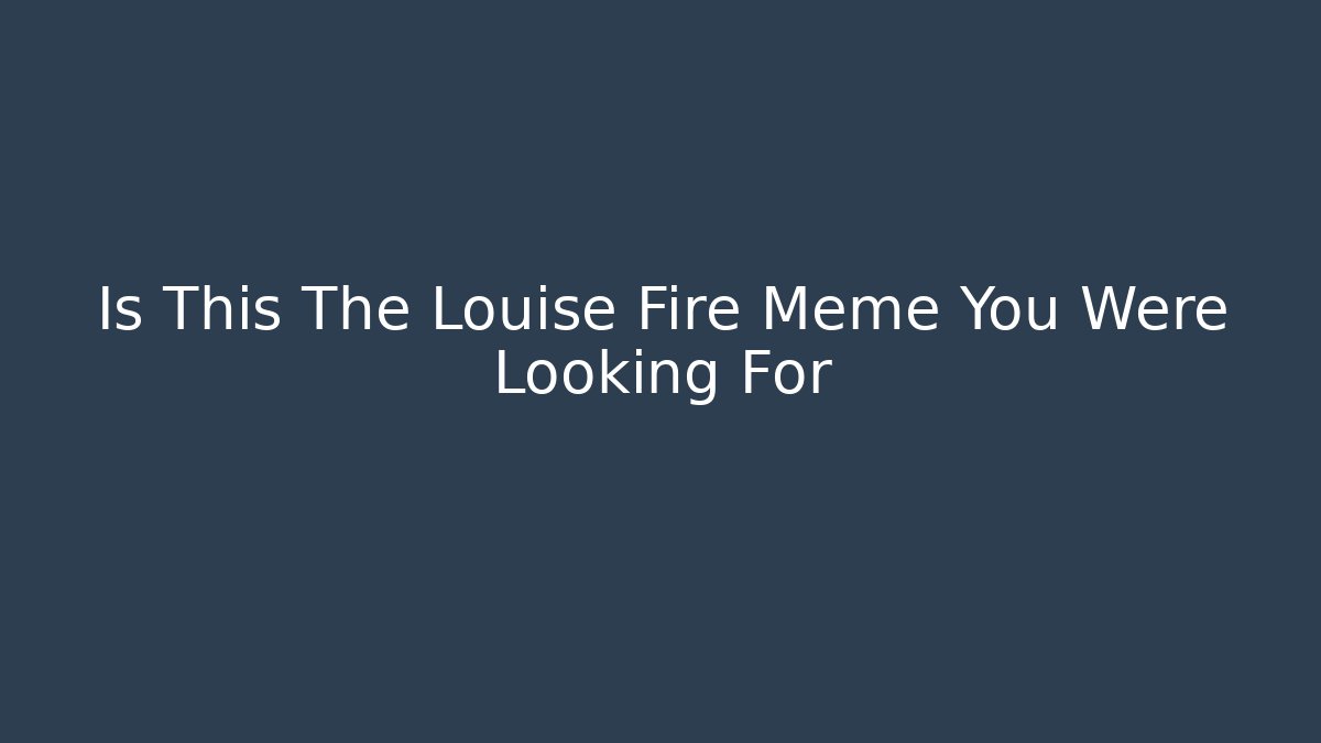 Is This The Louise Fire Meme You Were Looking For