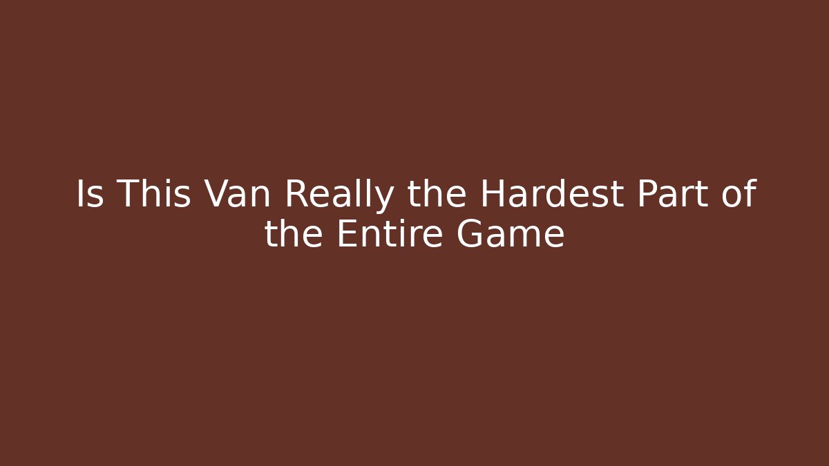 Is This Van Really the Hardest Part of the Entire Game