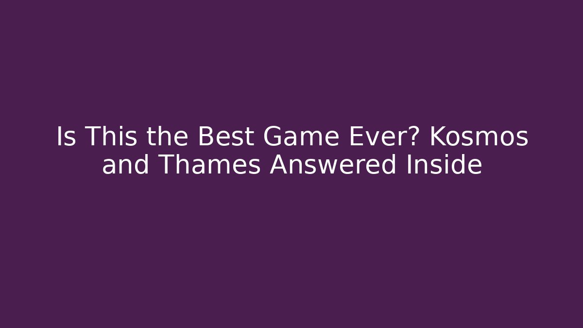 Is This the Best Game Ever? Kosmos and Thames Answered Inside