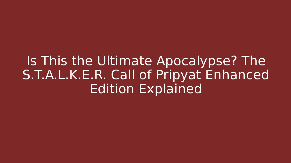 Is This the Ultimate Apocalypse? The S.T.A.L.K.E.R. Call of Pripyat Enhanced Edition Explained