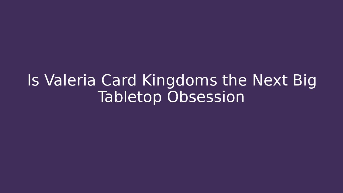 Is Valeria Card Kingdoms the Next Big Tabletop Obsession
