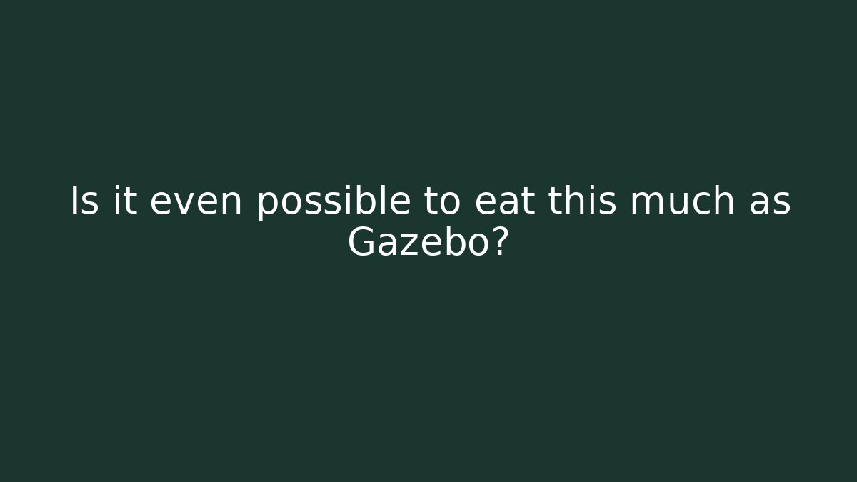 Is it even possible to eat this much as Gazebo?