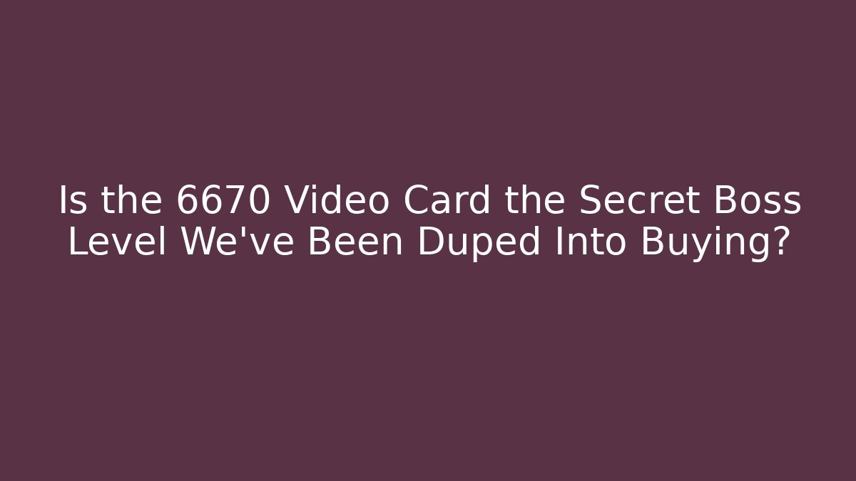 Is the 6670 Video Card the Secret Boss Level We’ve Been Duped Into Buying?