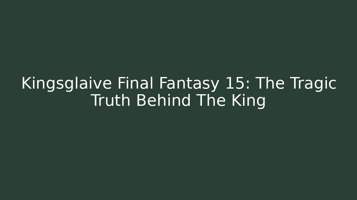 Kingsglaive Final Fantasy 15: The Tragic Truth Behind The King