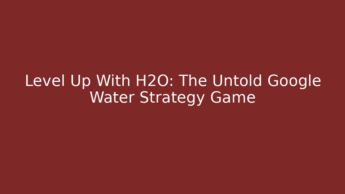 Level Up With H2O: The Untold Google Water Strategy Game