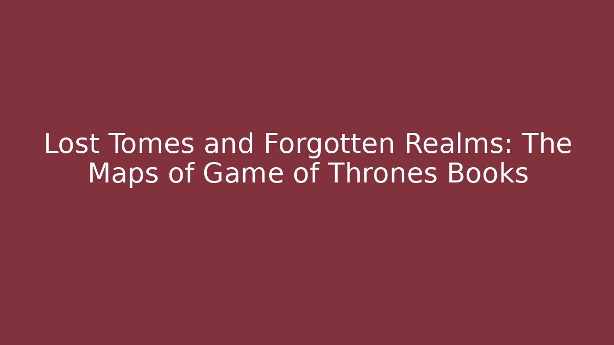 Lost Tomes and Forgotten Realms: The Maps of Game of Thrones Books