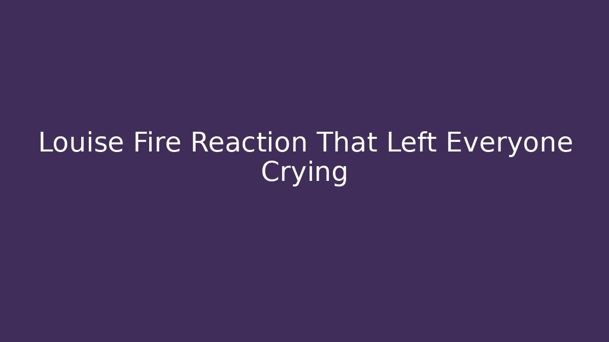 Louise Fire Reaction That Left Everyone Crying