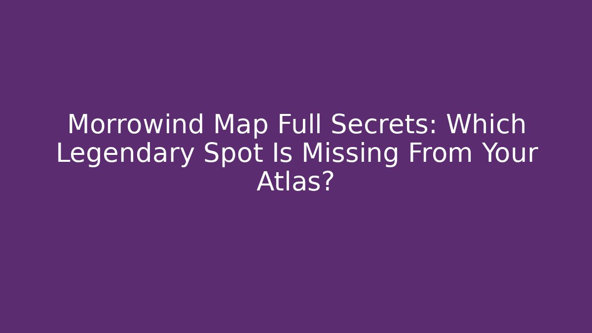 Morrowind Map Full Secrets: Which Legendary Spot Is Missing From Your Atlas?