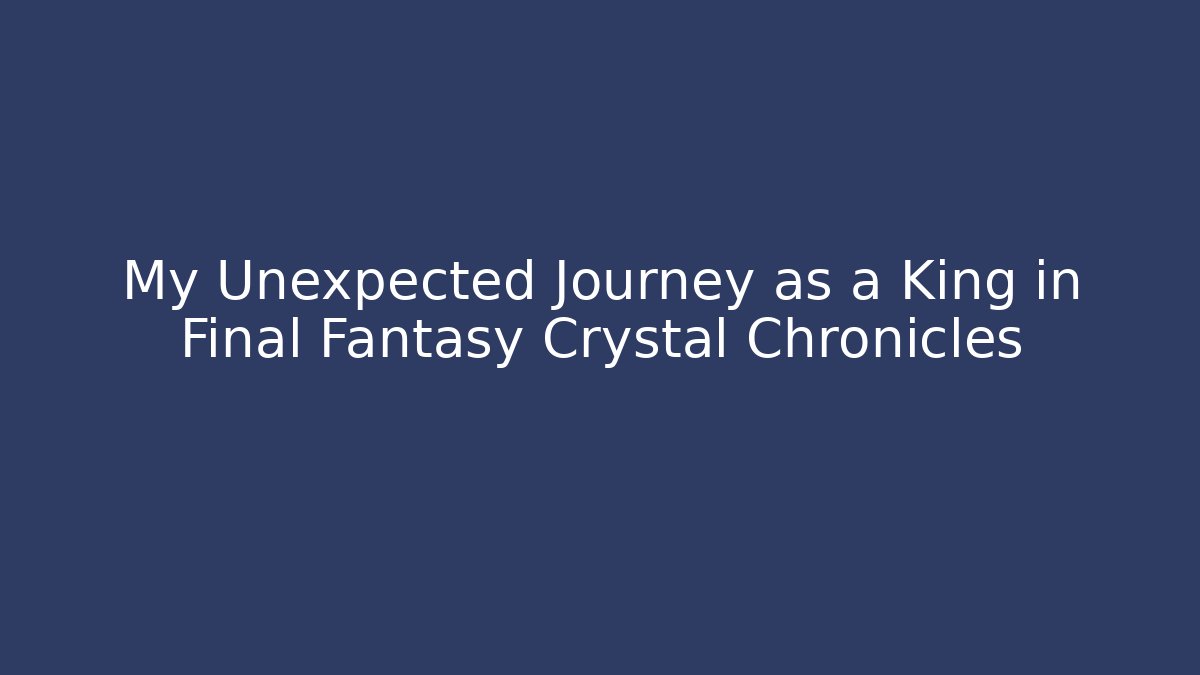 My Unexpected Journey as a King in Final Fantasy Crystal Chronicles