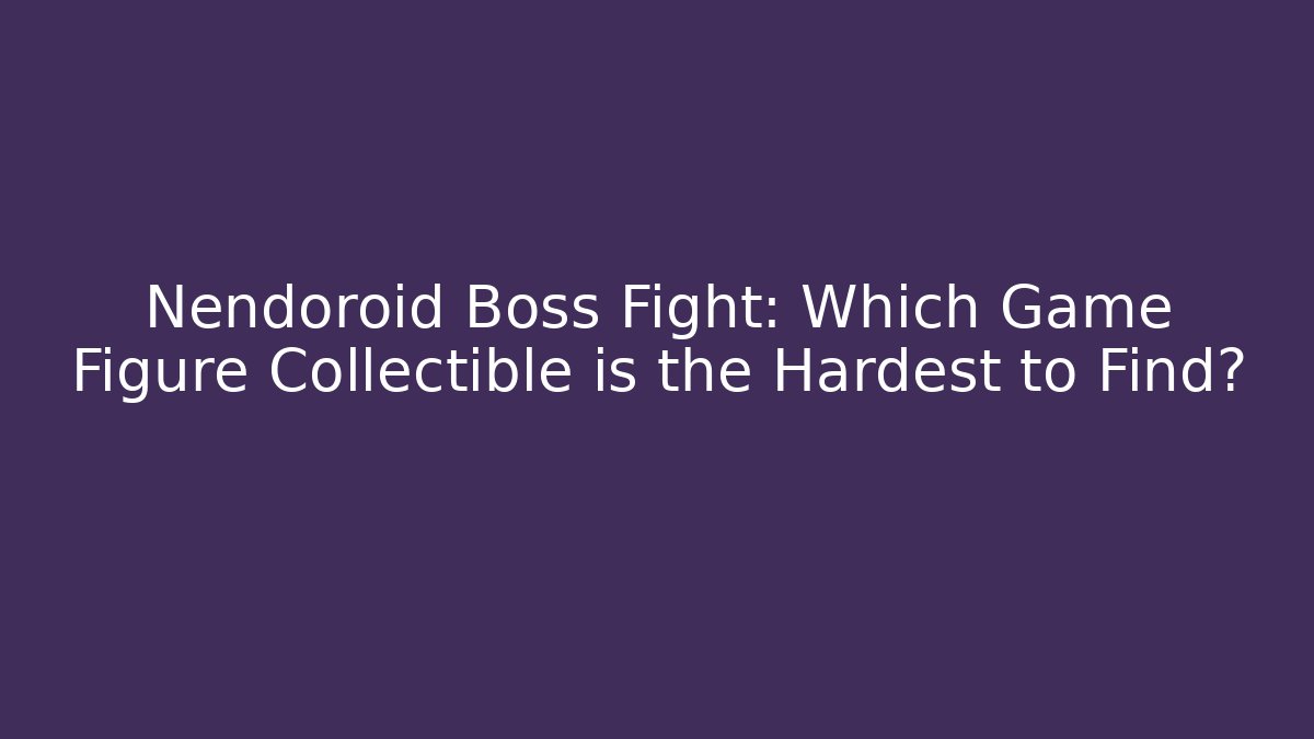 Nendoroid Boss Fight: Which Game Figure Collectible is the Hardest to Find?