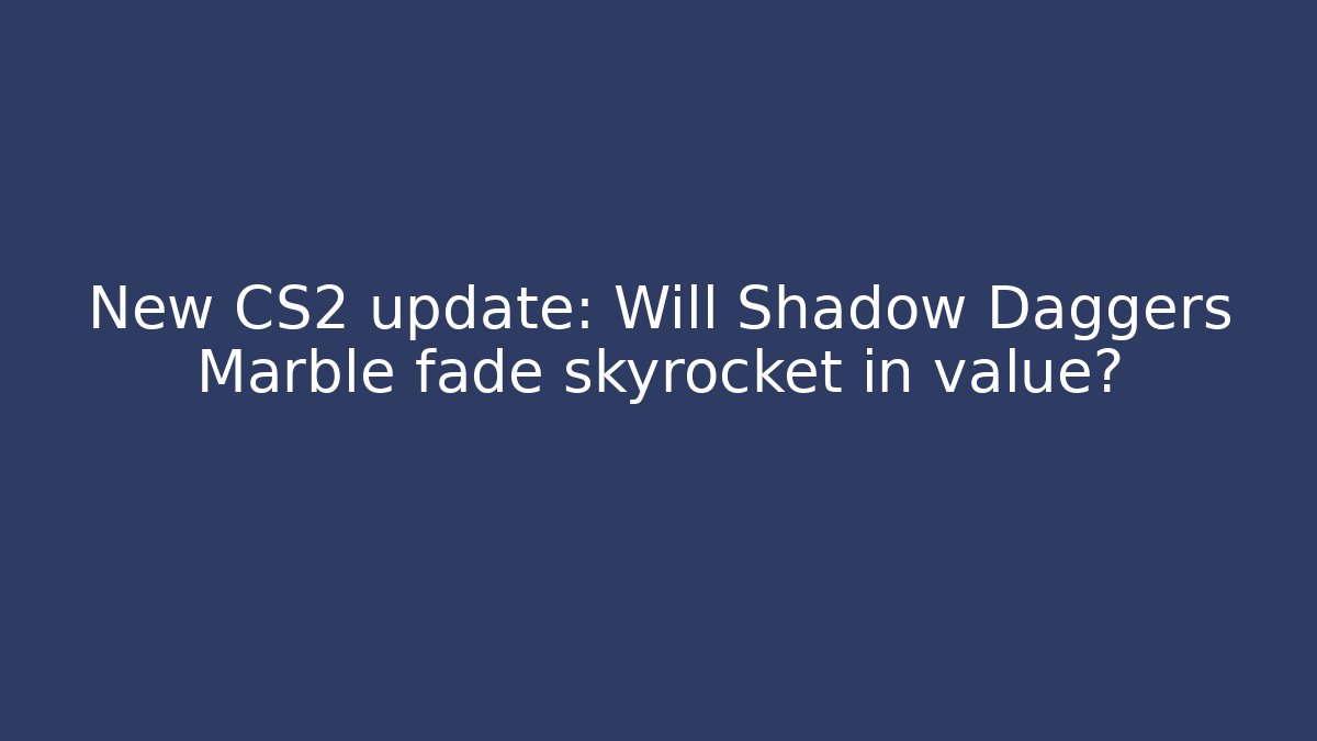New CS2 update: Will Shadow Daggers Marble fade skyrocket in value?