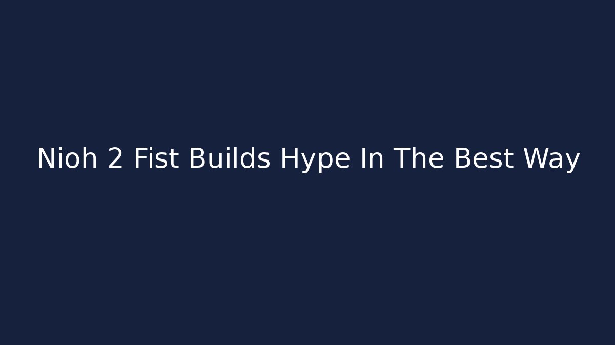 Nioh 2 Fist Builds Hype In The Best Way