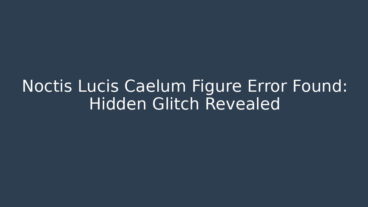 Noctis Lucis Caelum Figure Error Found: Hidden Glitch Revealed