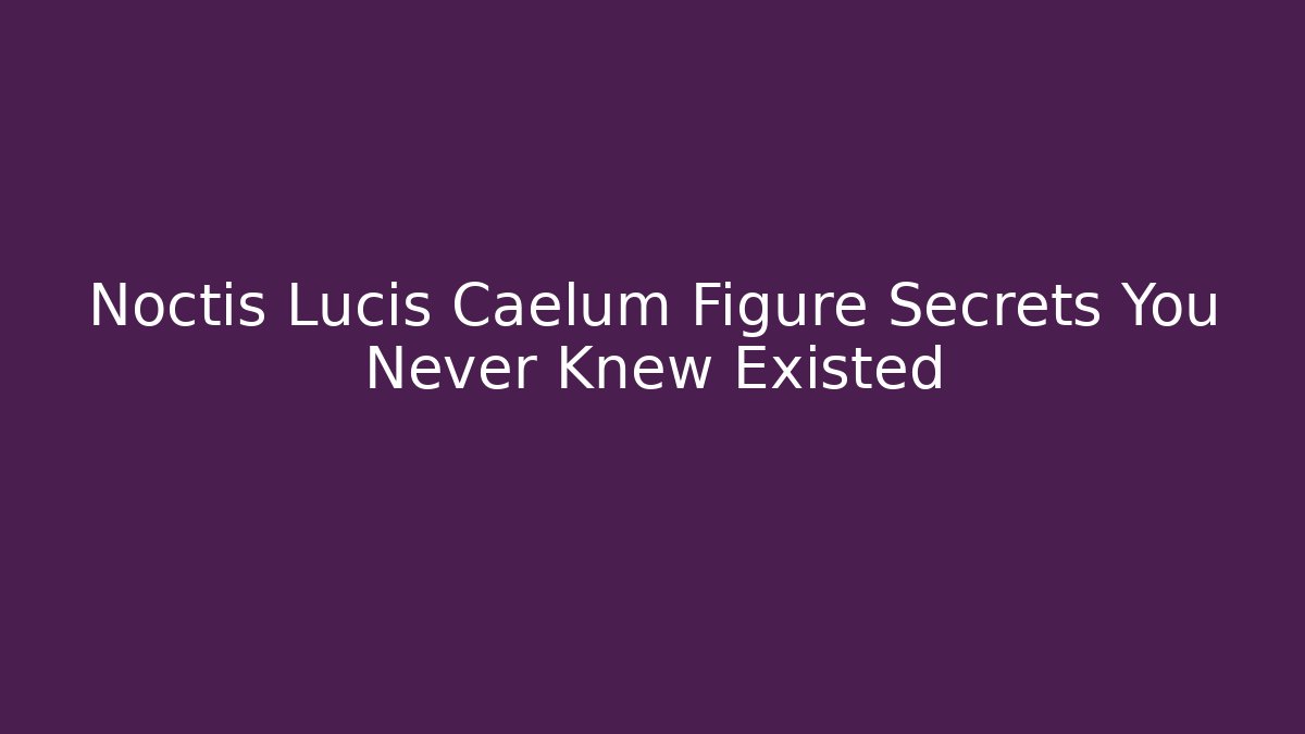 Noctis Lucis Caelum Figure Secrets You Never Knew Existed