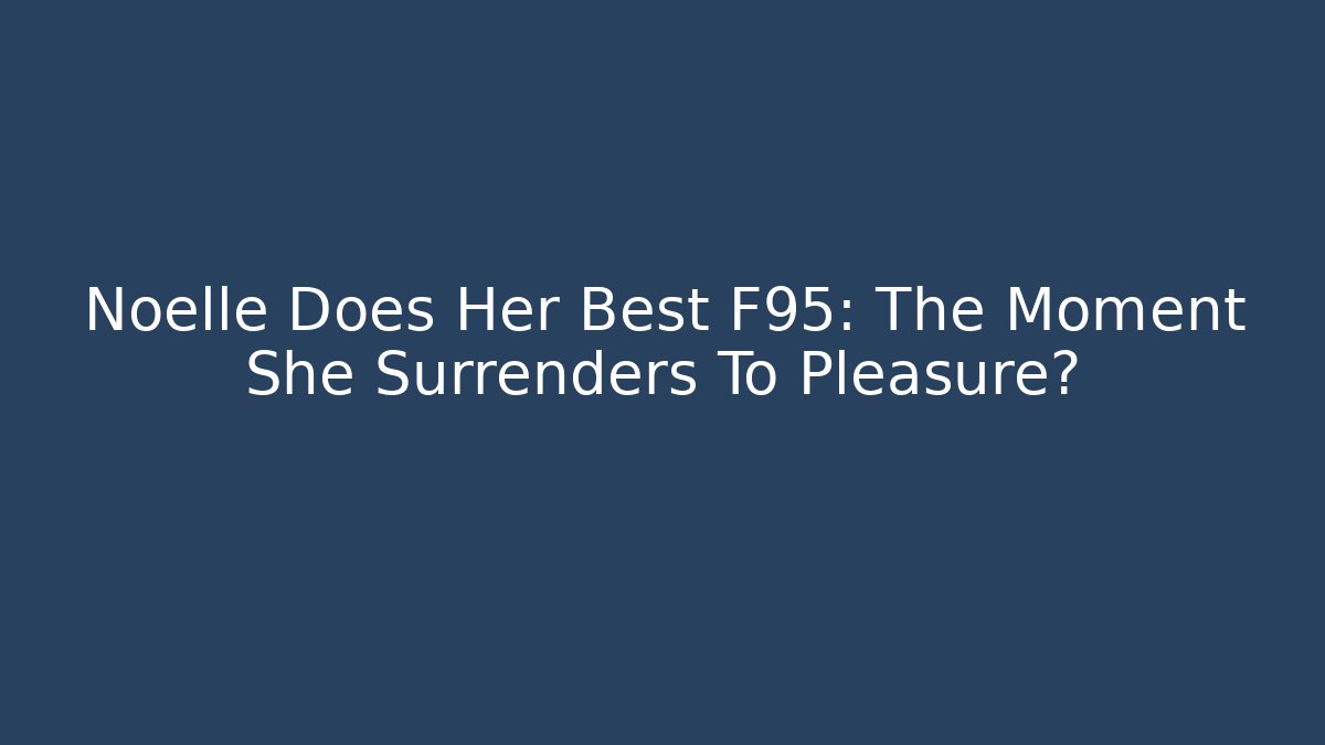 Noelle Does Her Best F95: The Moment She Surrenders To Pleasure?