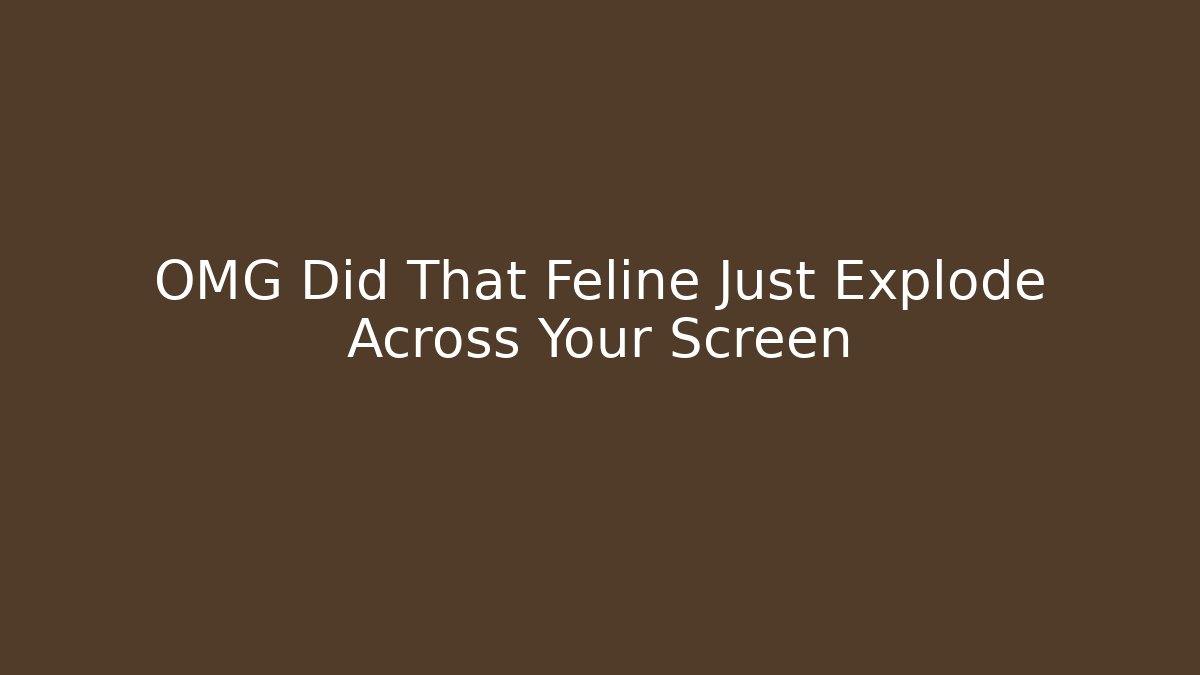 OMG Did That Feline Just Explode Across Your Screen