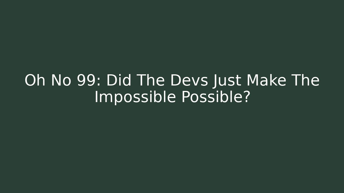 Oh No 99: Did The Devs Just Make The Impossible Possible?