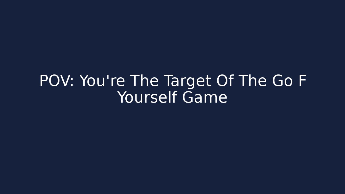 POV: You're The Target Of The Go F Yourself Game