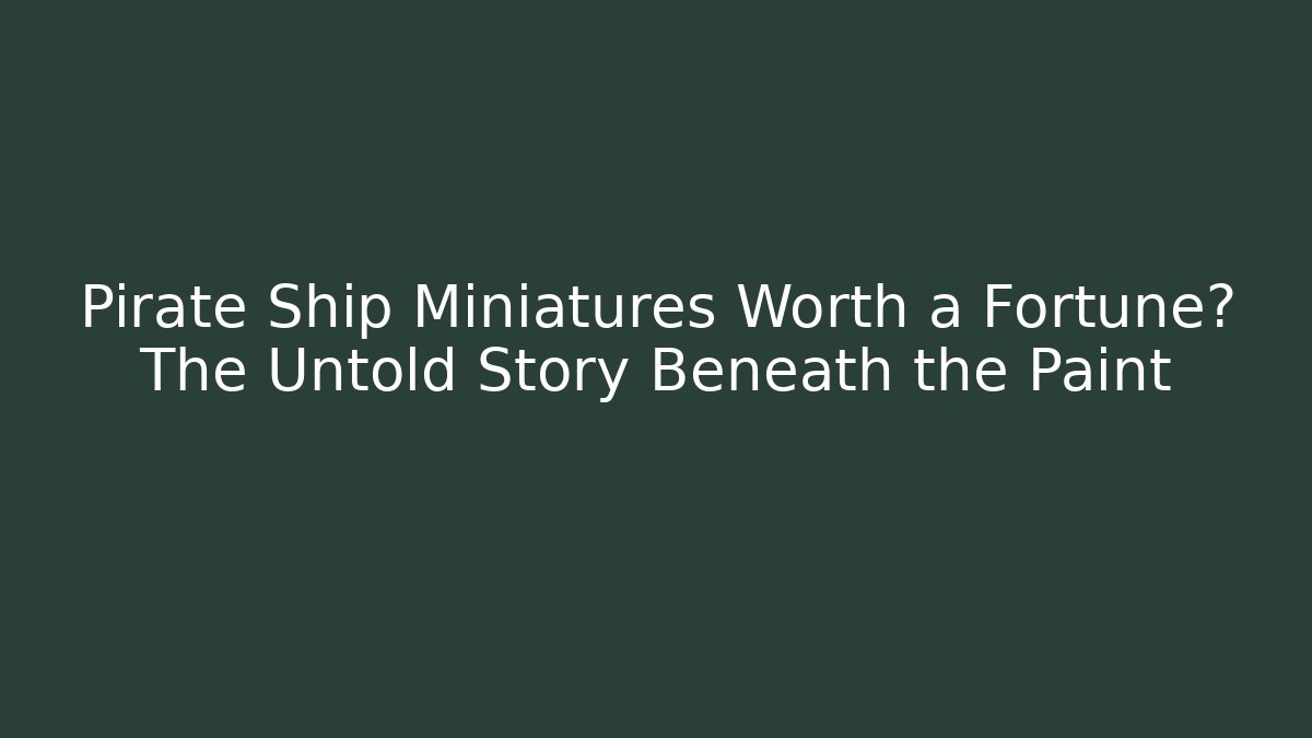 Pirate Ship Miniatures Worth a Fortune? The Untold Story Beneath the Paint