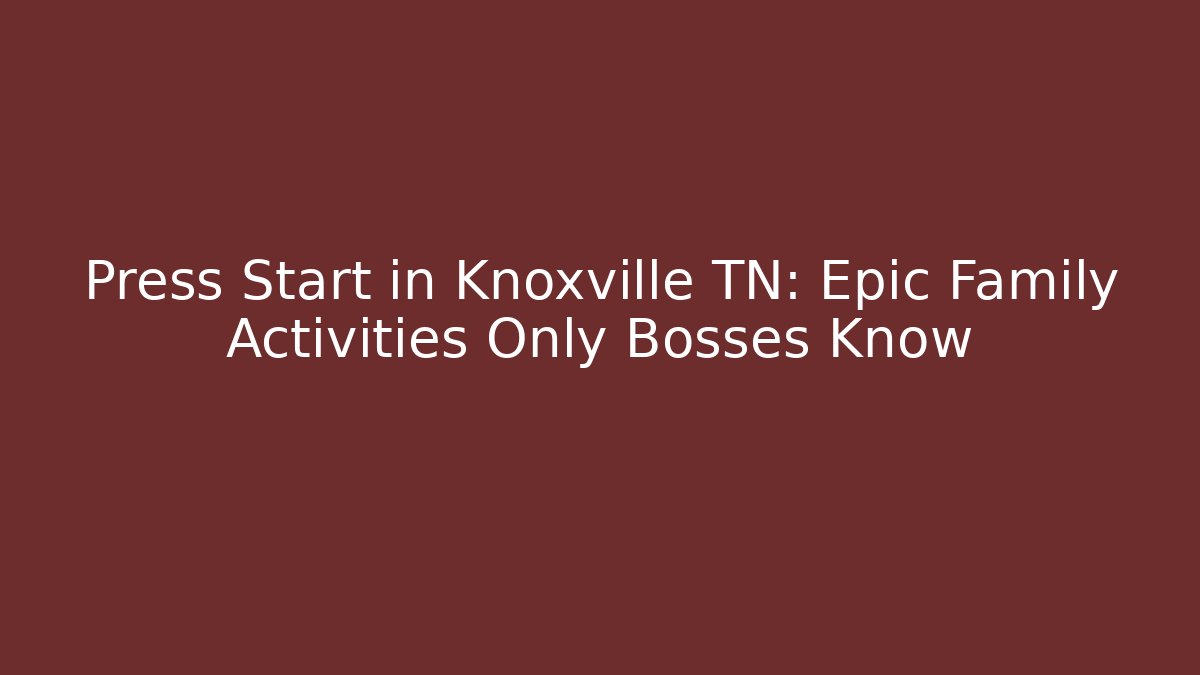 Press Start in Knoxville TN: Epic Family Activities Only Bosses Know
