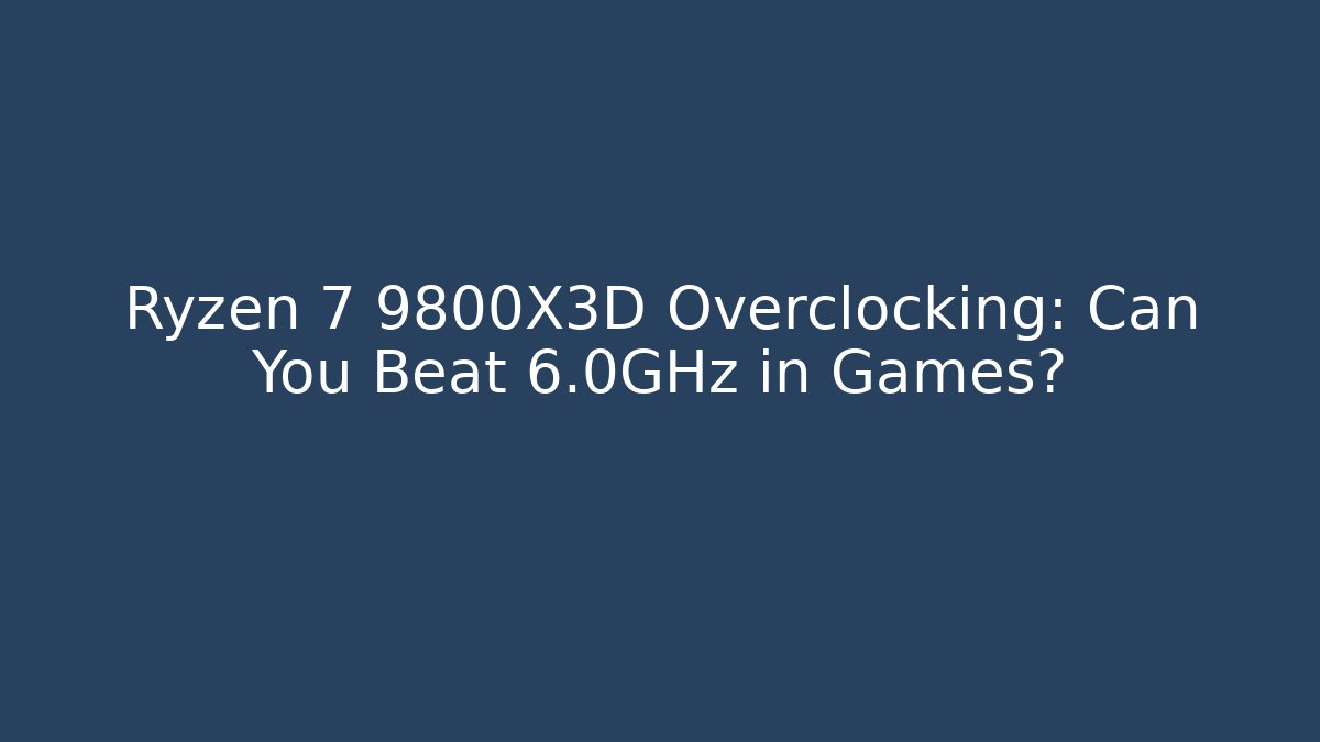 Ryzen 7 9800X3D Overclocking: Can You Beat 6.0GHz in Games?