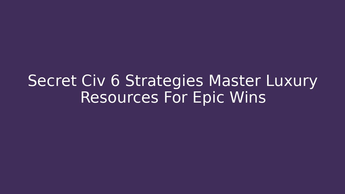 Secret Civ 6 Strategies Master Luxury Resources For Epic Wins