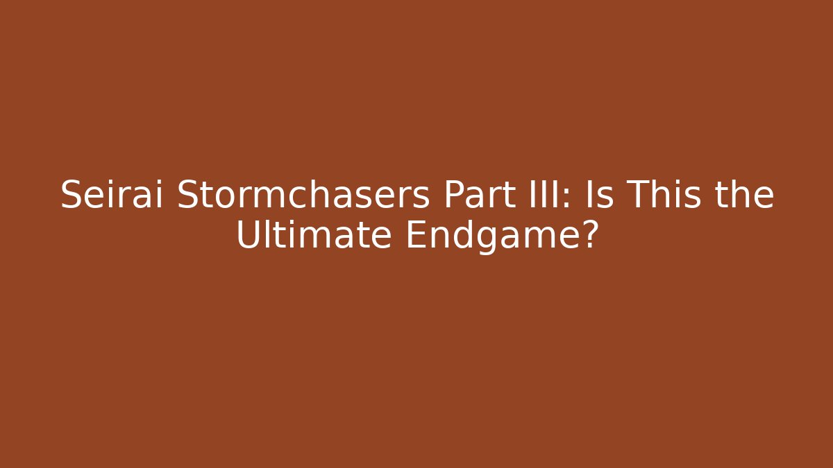 Seirai Stormchasers Part III: Is This the Ultimate Endgame?
