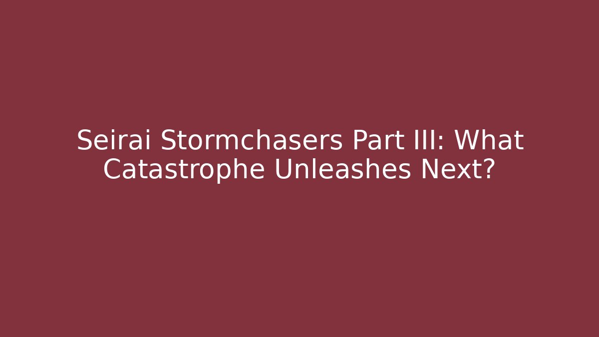 Seirai Stormchasers Part III: What Catastrophe Unleashes Next?