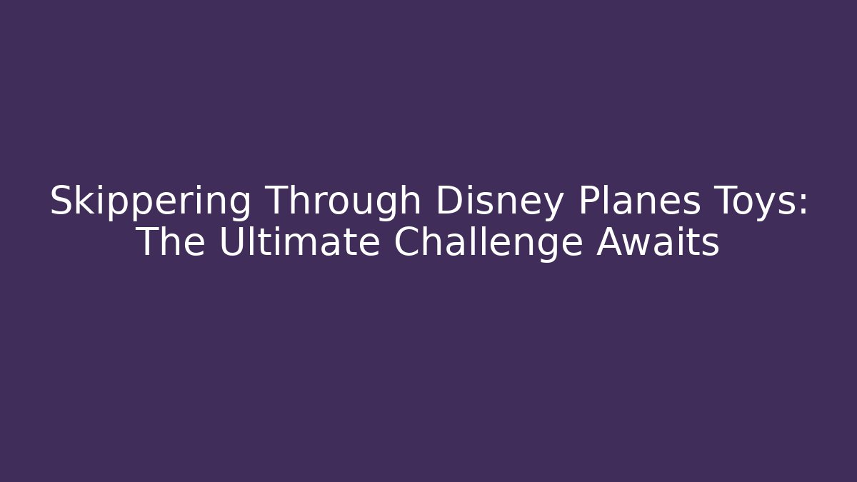 Skippering Through Disney Planes Toys: The Ultimate Challenge Awaits