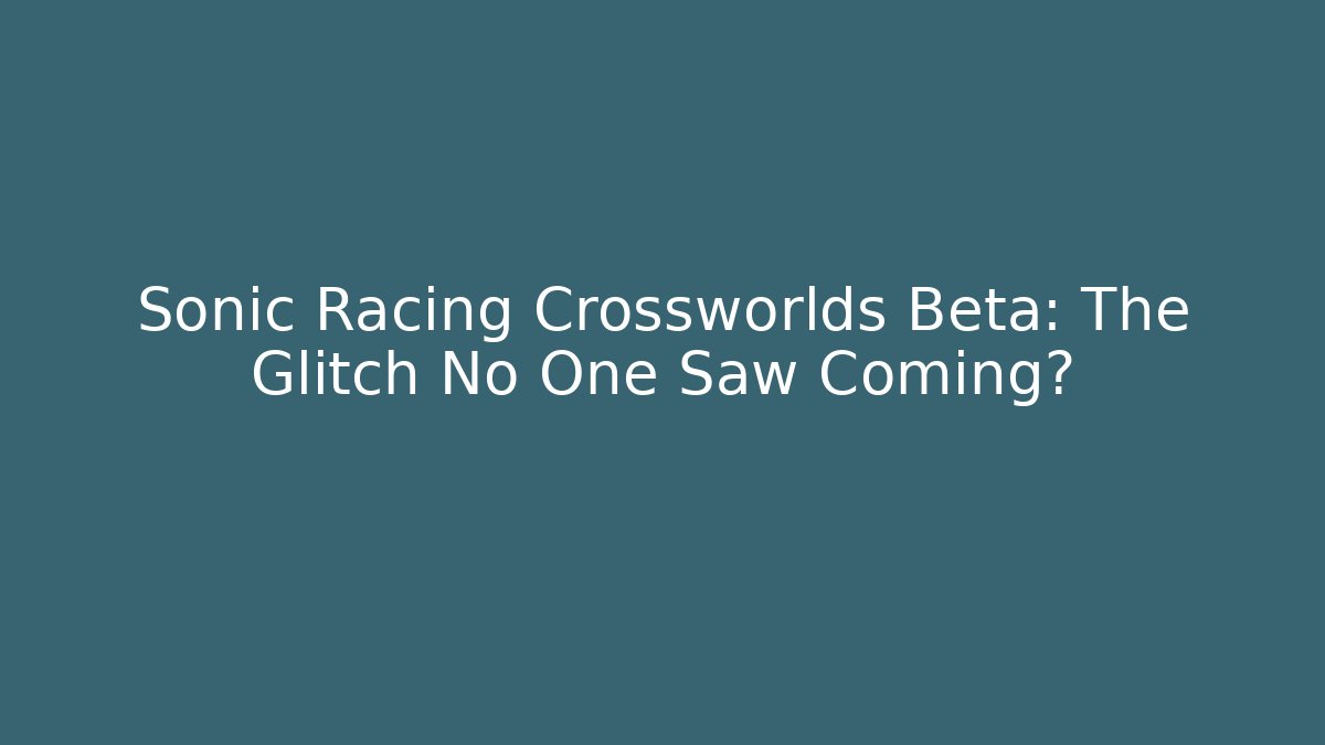 Sonic Racing Crossworlds Beta: The Glitch No One Saw Coming?