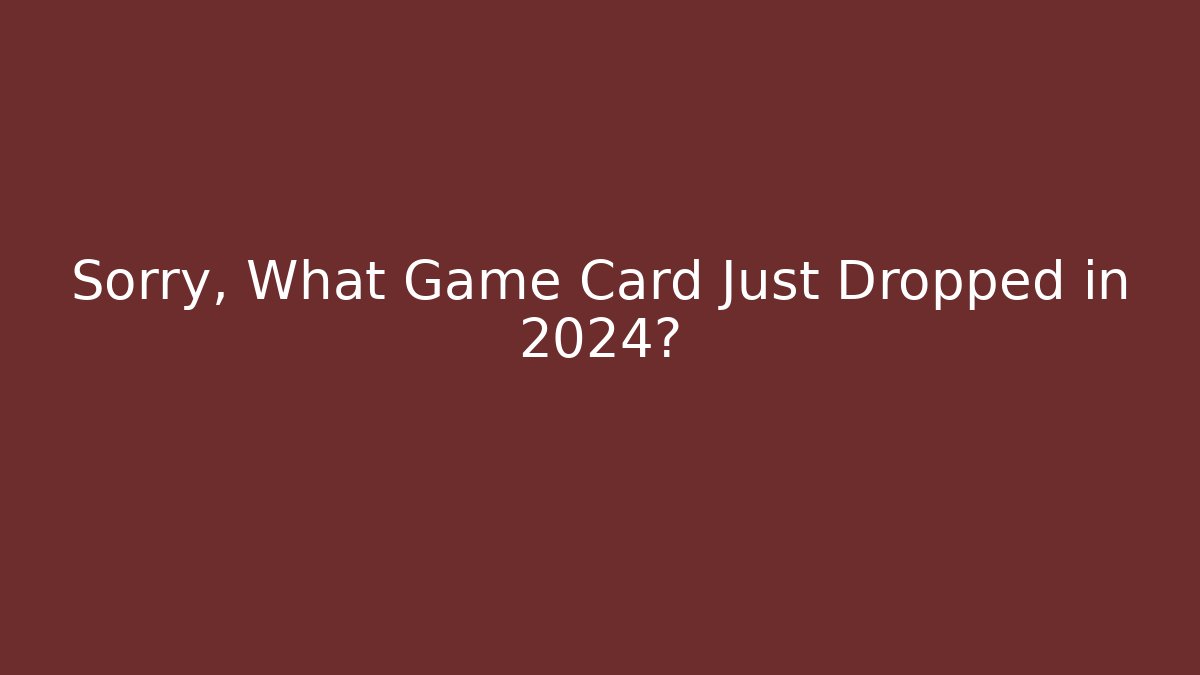 Sorry, What Game Card Just Dropped in 2024?