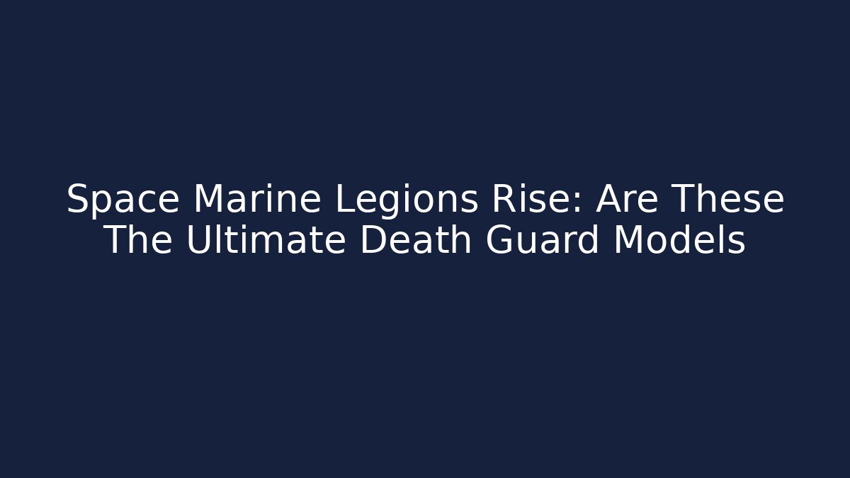 Space Marine Legions Rise: Are These The Ultimate Death Guard Models