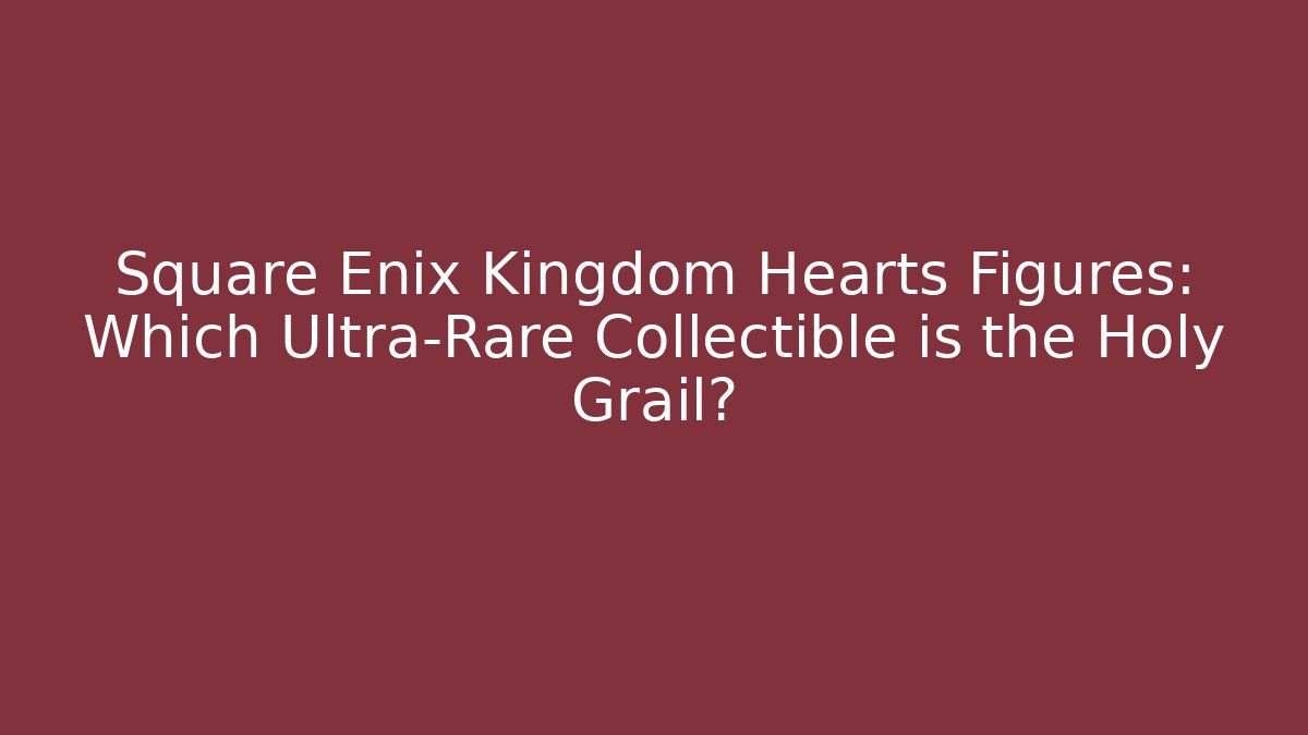 Square Enix Kingdom Hearts Figures: Which Ultra-Rare Collectible is the Holy Grail?