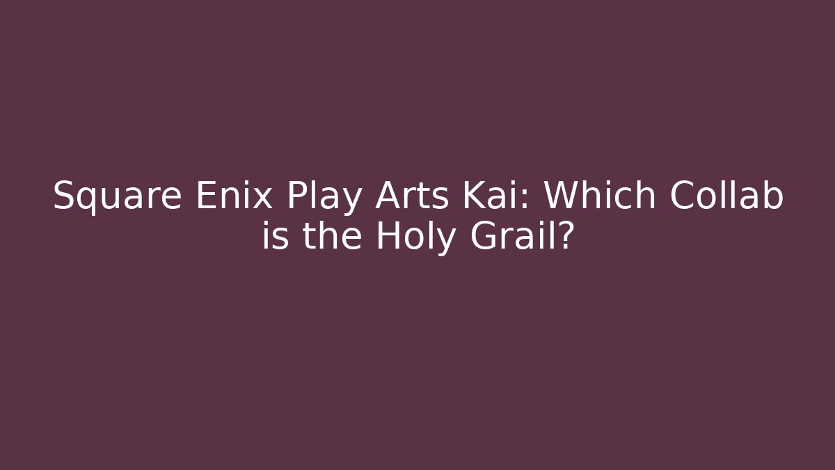 Square Enix Play Arts Kai: Which Collab is the Holy Grail?