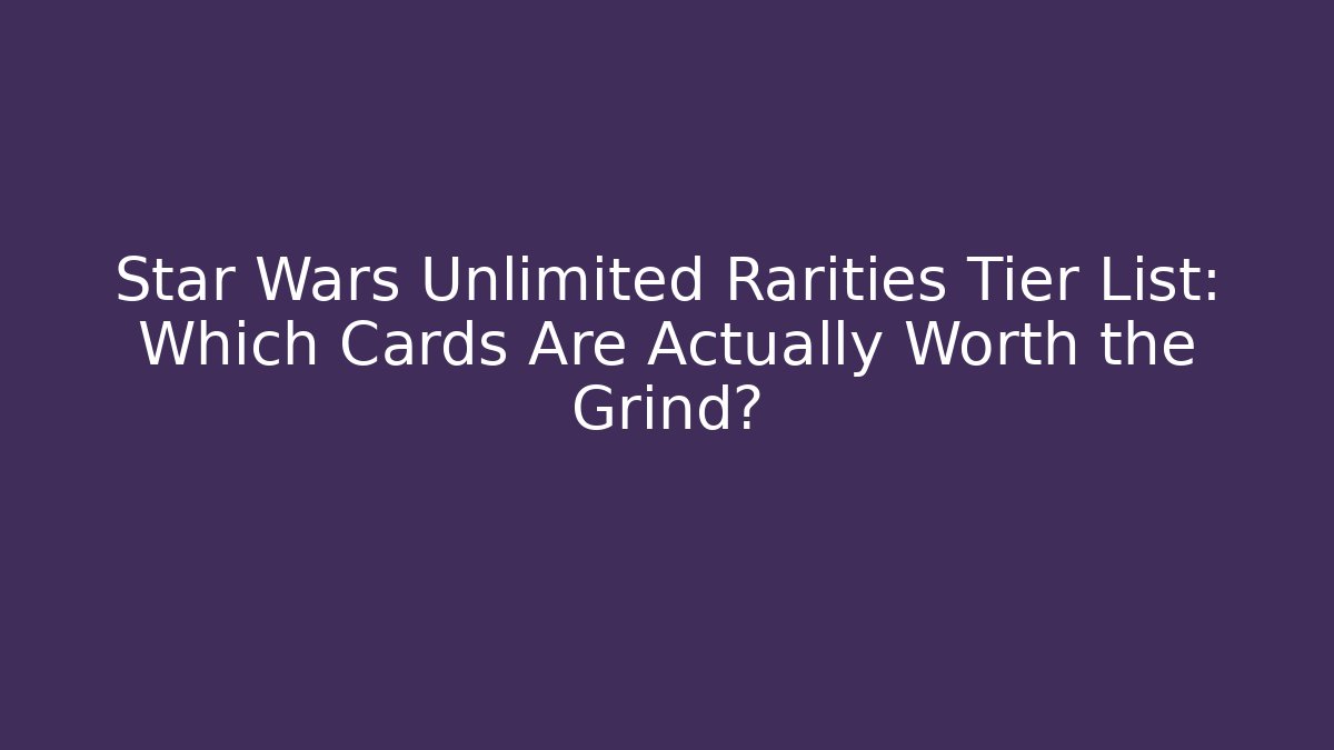 Star Wars Unlimited Rarities Tier List: Which Cards Are Actually Worth the Grind?