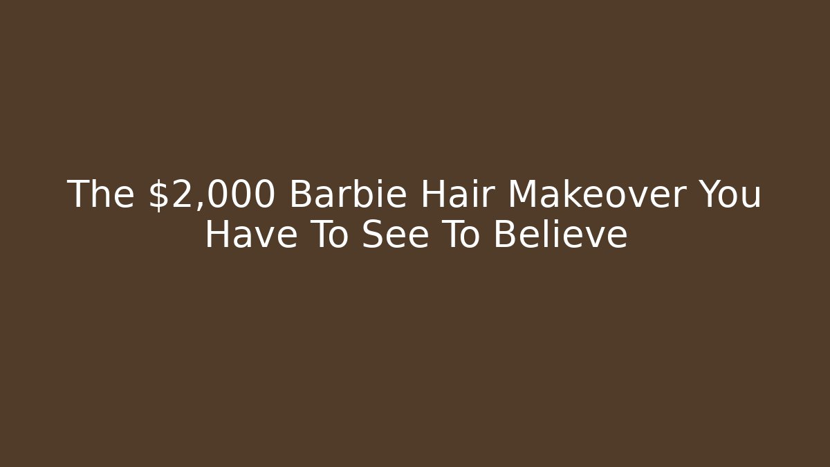 The $2,000 Barbie Hair Makeover You Have To See To Believe