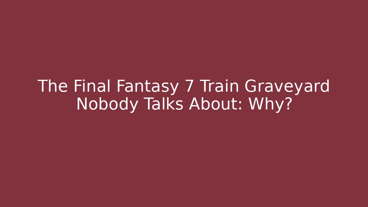 The Final Fantasy 7 Train Graveyard Nobody Talks About: Why?
