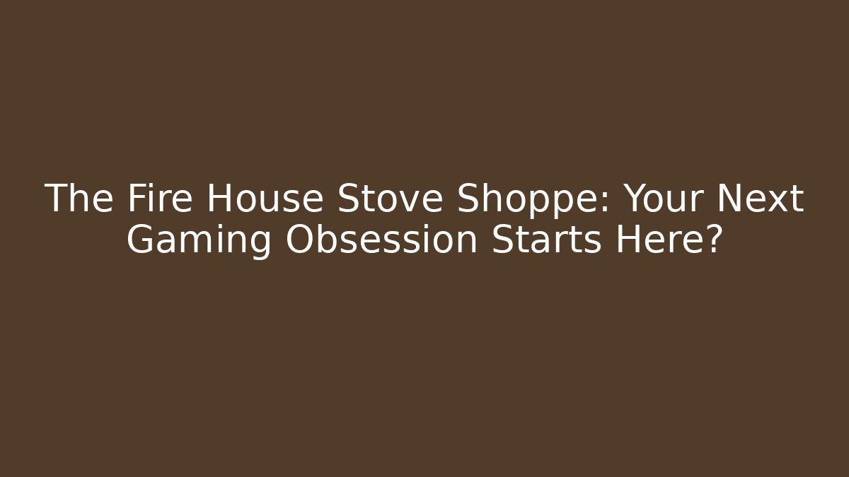The Fire House Stove Shoppe: Your Next Gaming Obsession Starts Here?