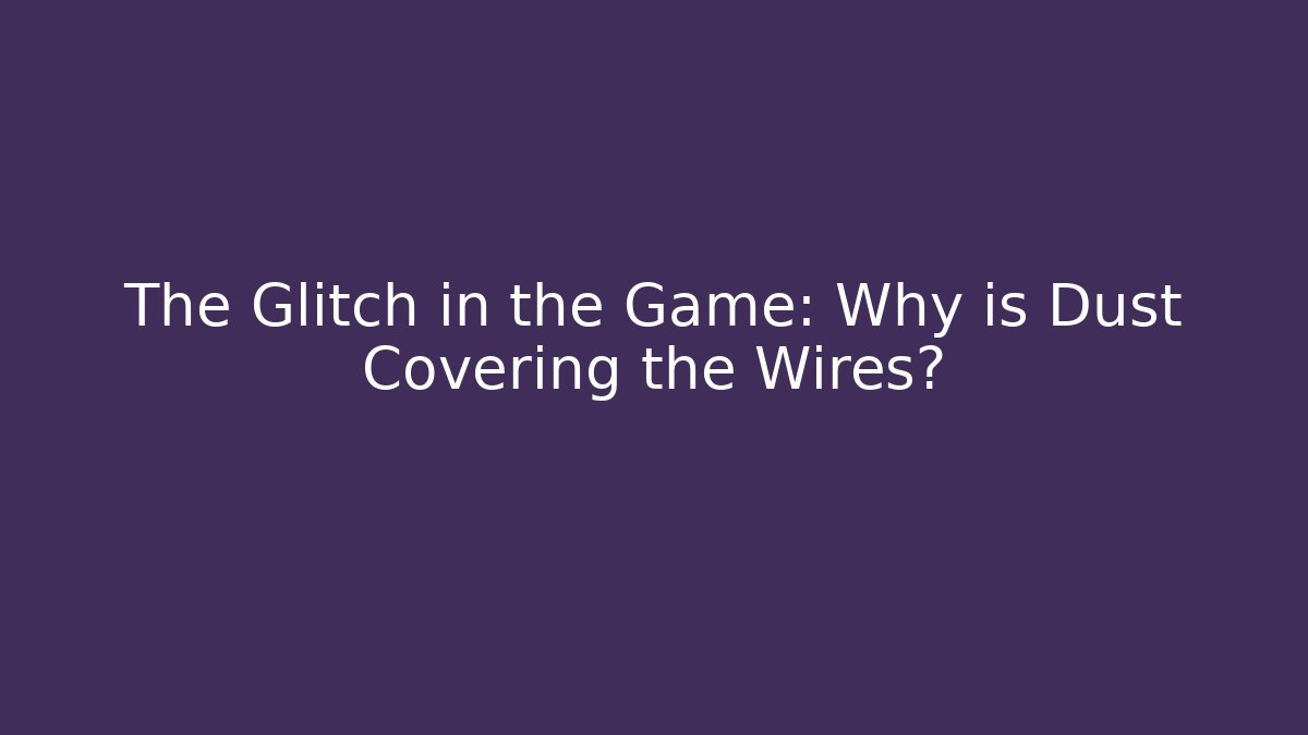 The Glitch in the Game: Why is Dust Covering the Wires?