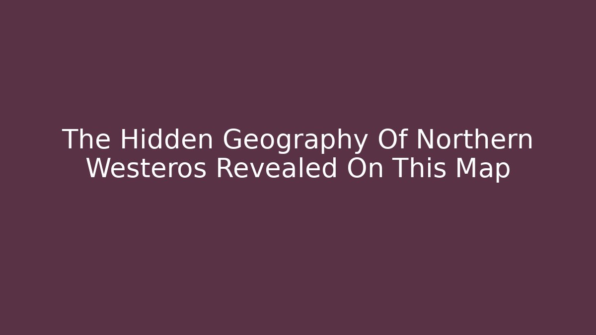 The Hidden Geography Of Northern Westeros Revealed On This Map