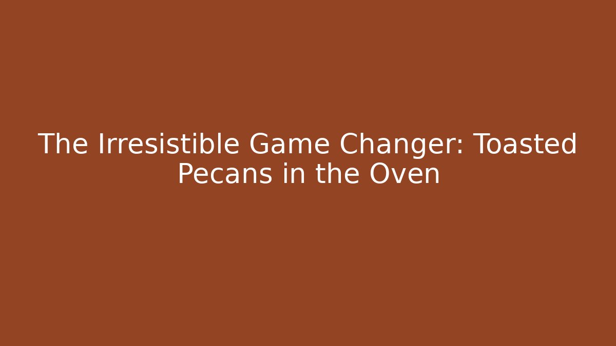 The Irresistible Game Changer: Toasted Pecans in the Oven