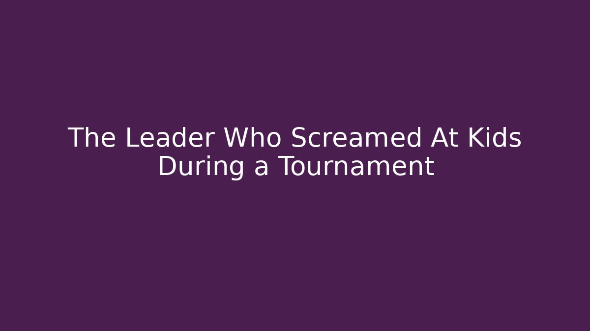 The Leader Who Screamed At Kids During a Tournament