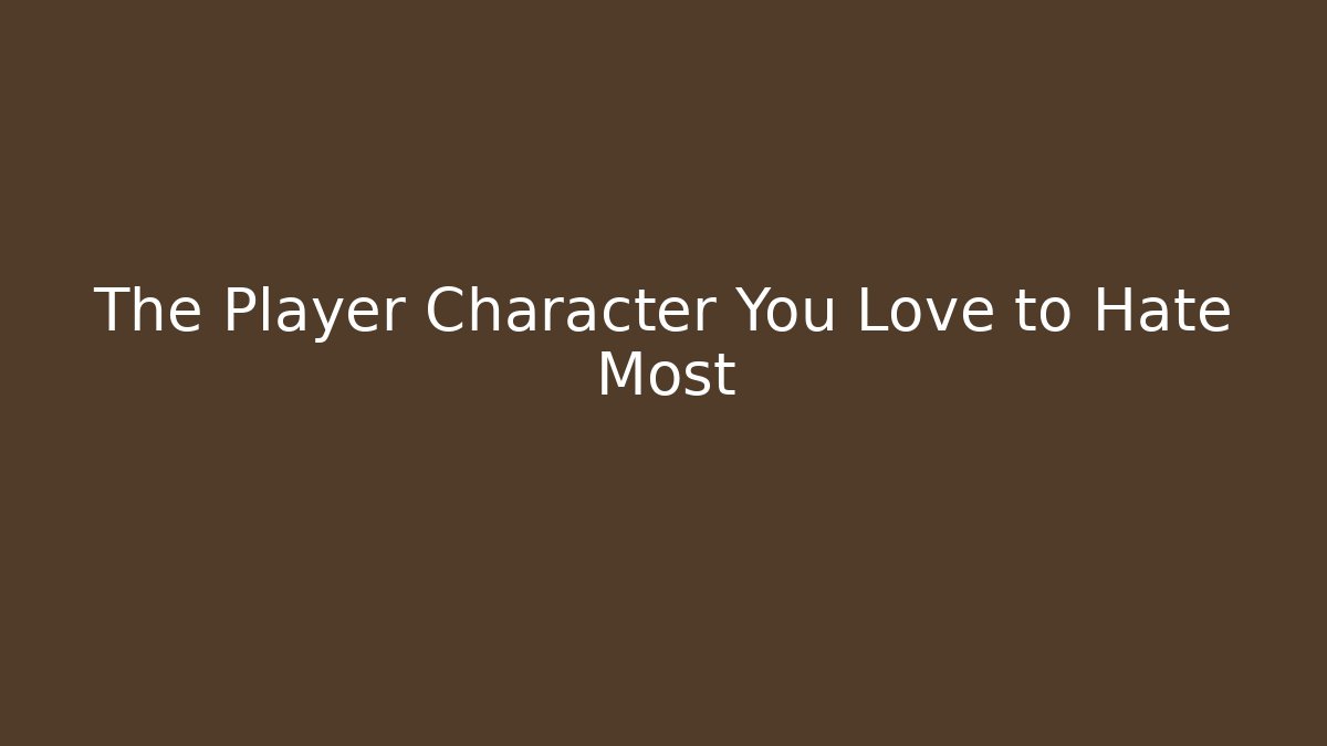 The Player Character You Love to Hate Most
